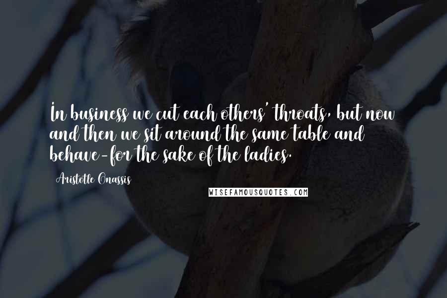 Aristotle Onassis Quotes: In business we cut each others' throats, but now and then we sit around the same table and behave-for the sake of the ladies.