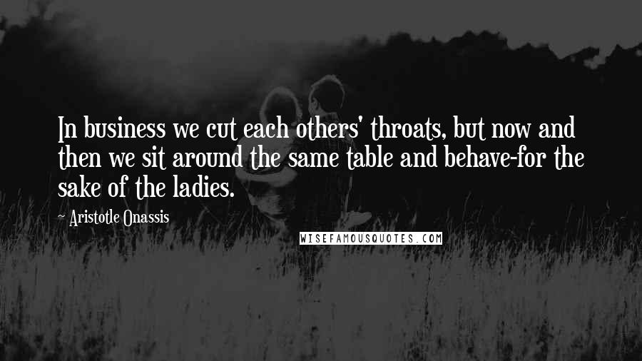 Aristotle Onassis Quotes: In business we cut each others' throats, but now and then we sit around the same table and behave-for the sake of the ladies.