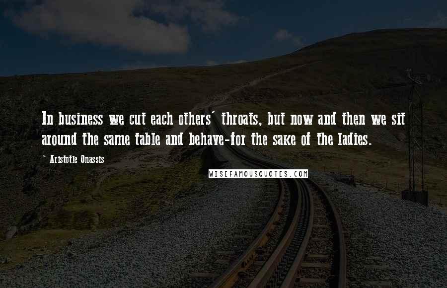 Aristotle Onassis Quotes: In business we cut each others' throats, but now and then we sit around the same table and behave-for the sake of the ladies.