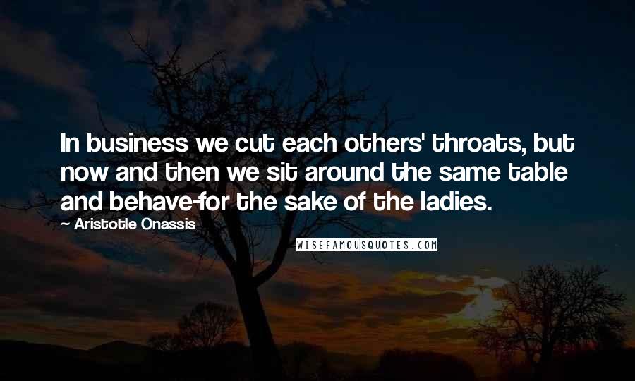 Aristotle Onassis Quotes: In business we cut each others' throats, but now and then we sit around the same table and behave-for the sake of the ladies.