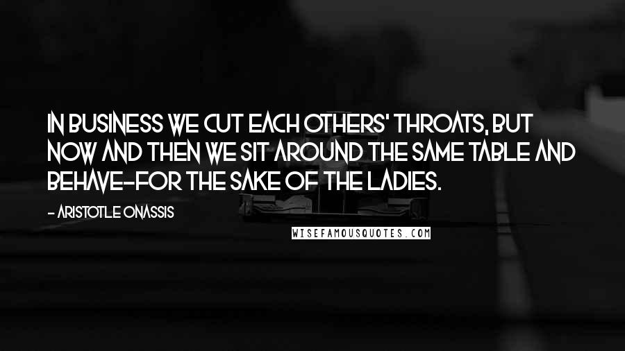 Aristotle Onassis Quotes: In business we cut each others' throats, but now and then we sit around the same table and behave-for the sake of the ladies.