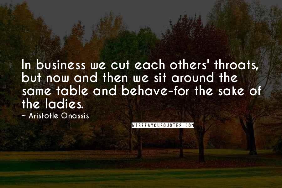 Aristotle Onassis Quotes: In business we cut each others' throats, but now and then we sit around the same table and behave-for the sake of the ladies.