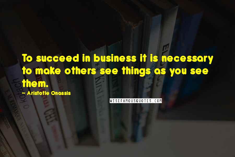 Aristotle Onassis Quotes: To succeed in business it is necessary to make others see things as you see them.