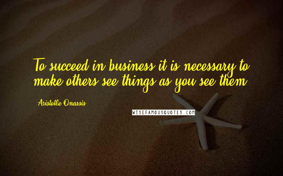 Aristotle Onassis Quotes: To succeed in business it is necessary to make others see things as you see them.