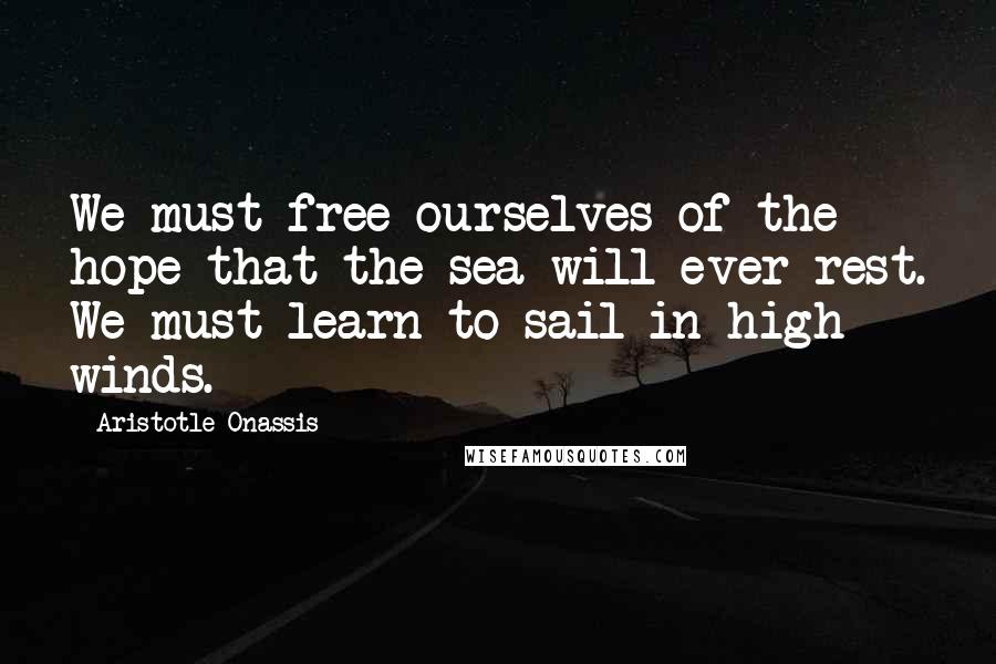 Aristotle Onassis Quotes: We must free ourselves of the hope that the sea will ever rest. We must learn to sail in high winds.