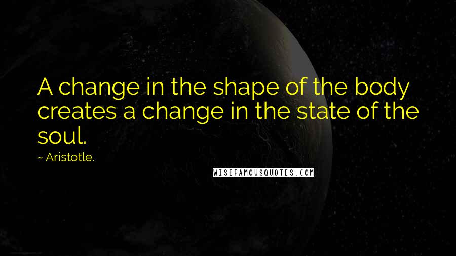 Aristotle. Quotes: A change in the shape of the body creates a change in the state of the soul.