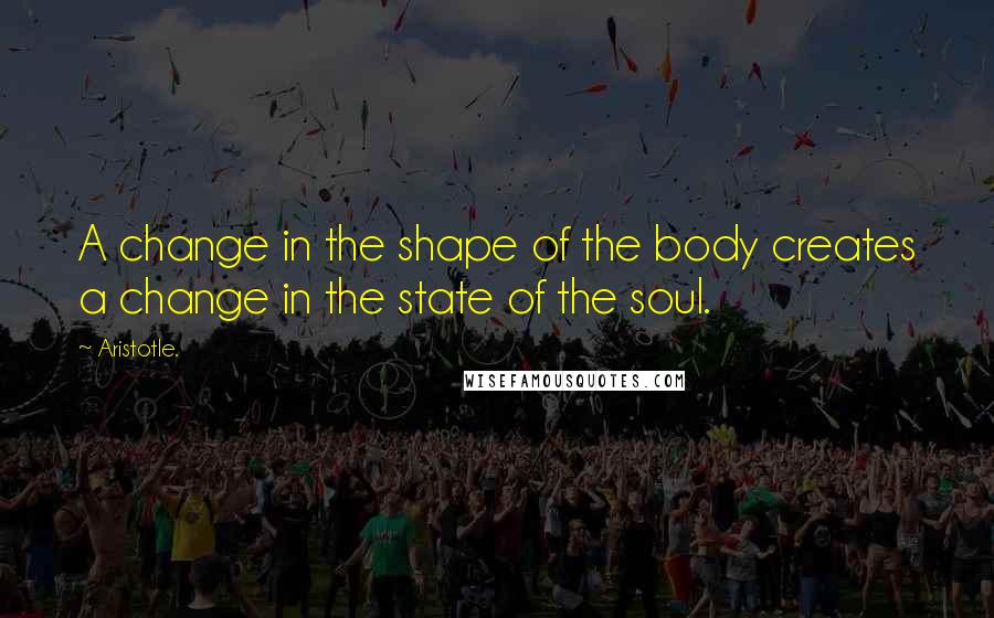Aristotle. Quotes: A change in the shape of the body creates a change in the state of the soul.