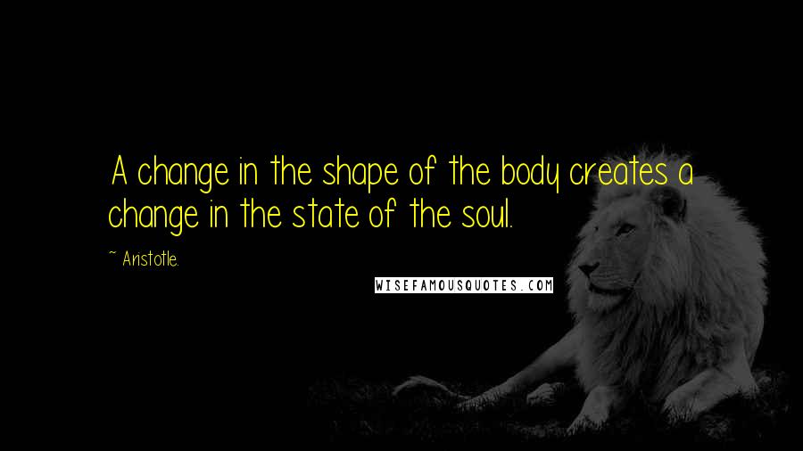 Aristotle. Quotes: A change in the shape of the body creates a change in the state of the soul.