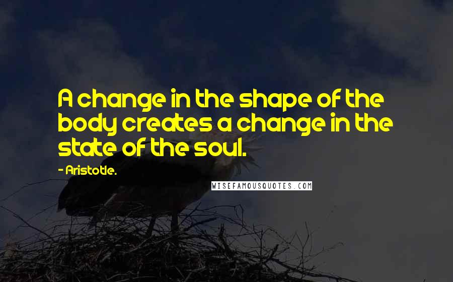 Aristotle. Quotes: A change in the shape of the body creates a change in the state of the soul.