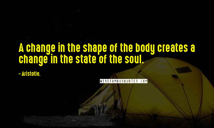 Aristotle. Quotes: A change in the shape of the body creates a change in the state of the soul.