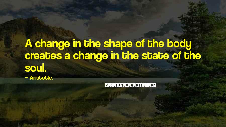 Aristotle. Quotes: A change in the shape of the body creates a change in the state of the soul.