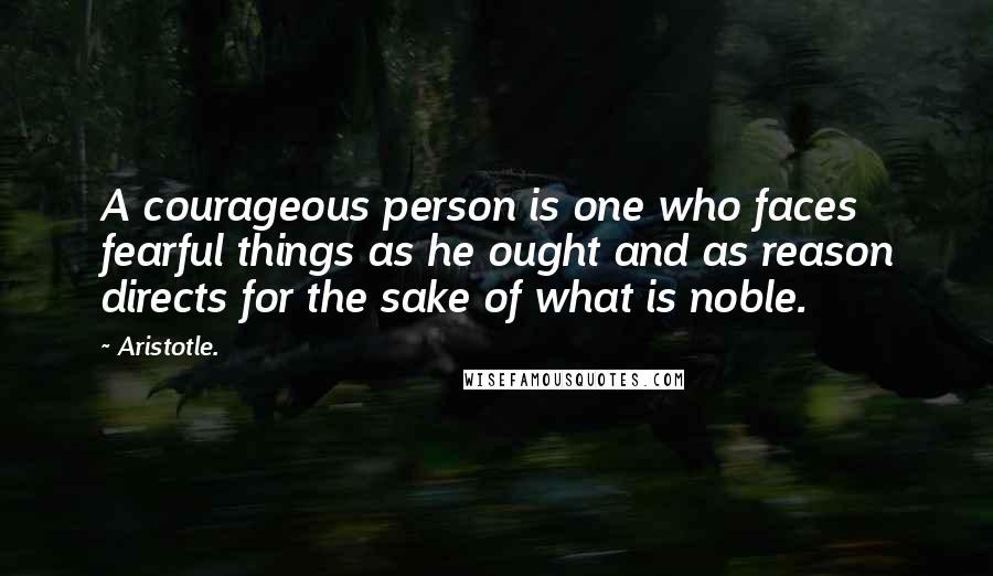 Aristotle. Quotes: A courageous person is one who faces fearful things as he ought and as reason directs for the sake of what is noble.