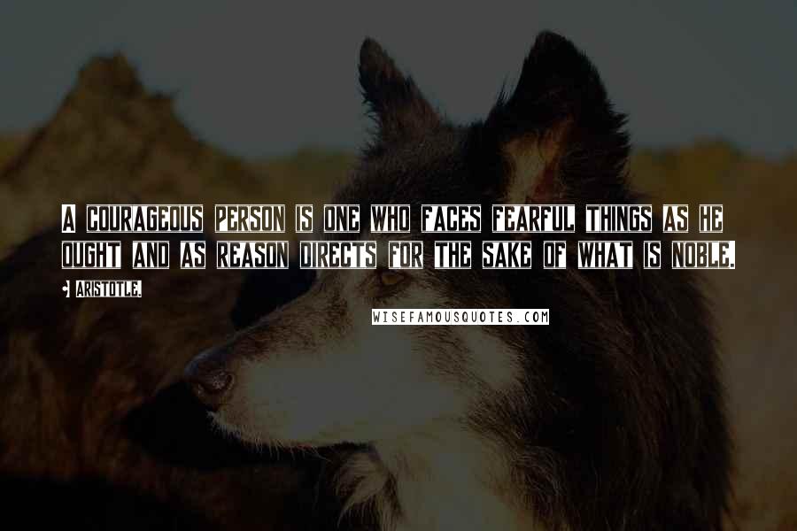 Aristotle. Quotes: A courageous person is one who faces fearful things as he ought and as reason directs for the sake of what is noble.