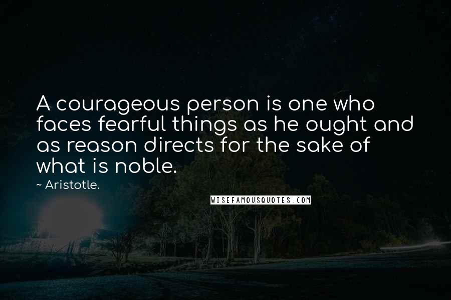 Aristotle. Quotes: A courageous person is one who faces fearful things as he ought and as reason directs for the sake of what is noble.