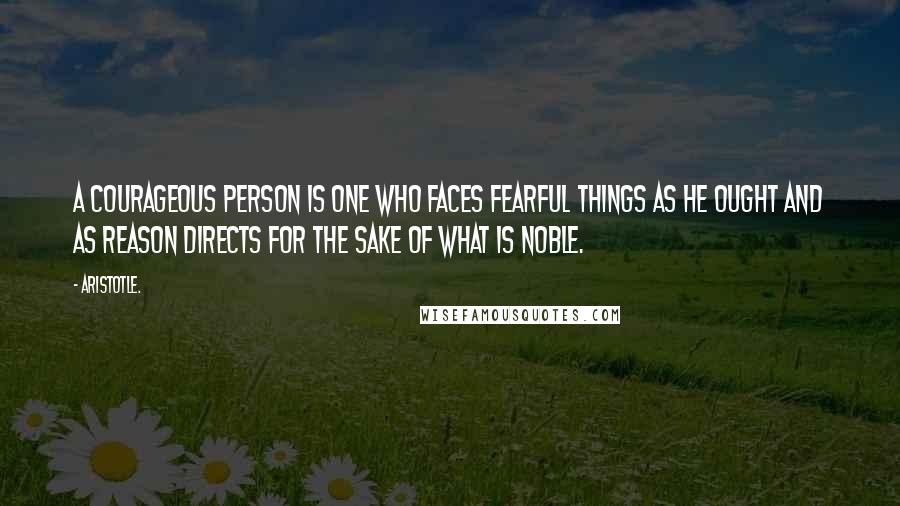 Aristotle. Quotes: A courageous person is one who faces fearful things as he ought and as reason directs for the sake of what is noble.