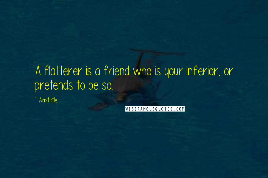 Aristotle. Quotes: A flatterer is a friend who is your inferior, or pretends to be so.