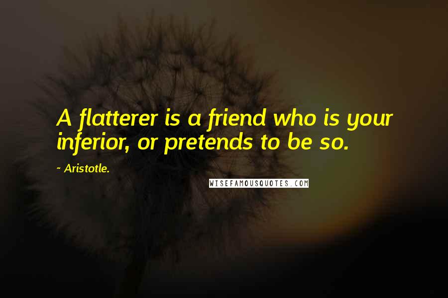 Aristotle. Quotes: A flatterer is a friend who is your inferior, or pretends to be so.