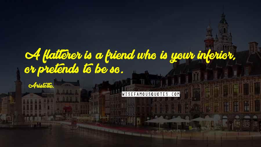 Aristotle. Quotes: A flatterer is a friend who is your inferior, or pretends to be so.