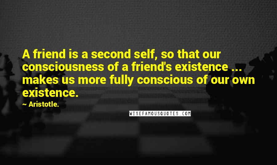 Aristotle. Quotes: A friend is a second self, so that our consciousness of a friend's existence ... makes us more fully conscious of our own existence.