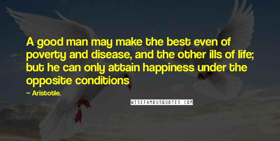 Aristotle. Quotes: A good man may make the best even of poverty and disease, and the other ills of life; but he can only attain happiness under the opposite conditions