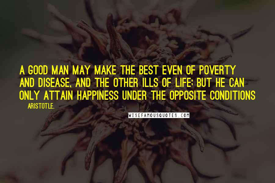 Aristotle. Quotes: A good man may make the best even of poverty and disease, and the other ills of life; but he can only attain happiness under the opposite conditions