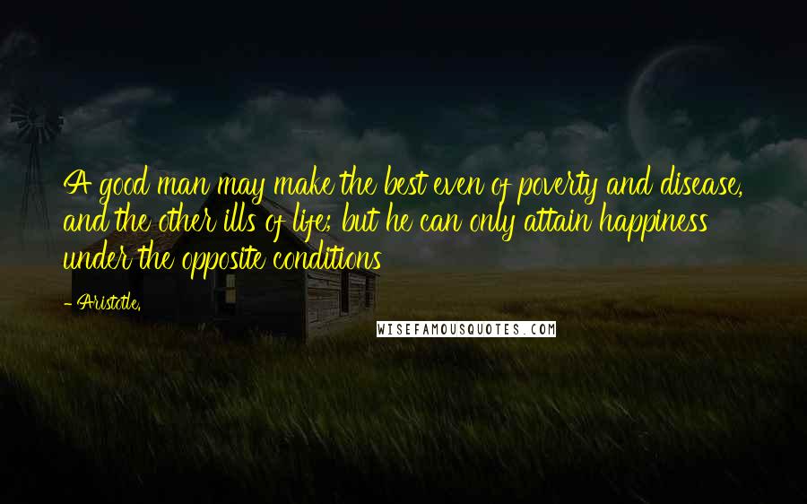 Aristotle. Quotes: A good man may make the best even of poverty and disease, and the other ills of life; but he can only attain happiness under the opposite conditions