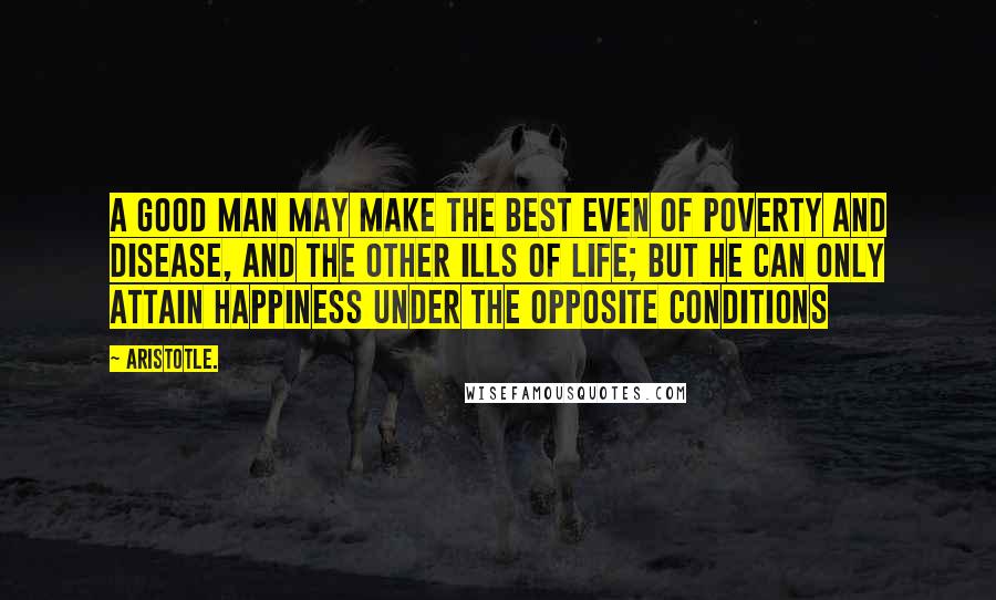 Aristotle. Quotes: A good man may make the best even of poverty and disease, and the other ills of life; but he can only attain happiness under the opposite conditions