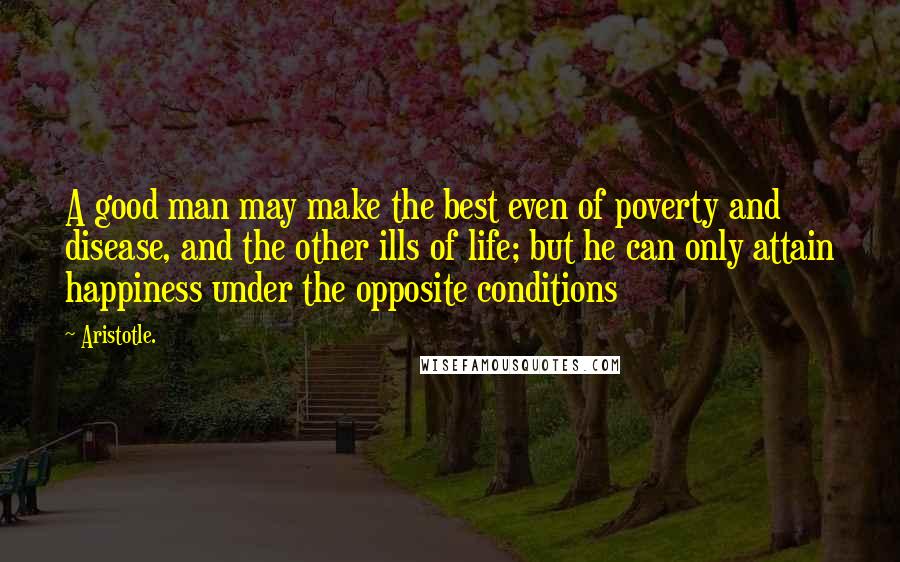 Aristotle. Quotes: A good man may make the best even of poverty and disease, and the other ills of life; but he can only attain happiness under the opposite conditions