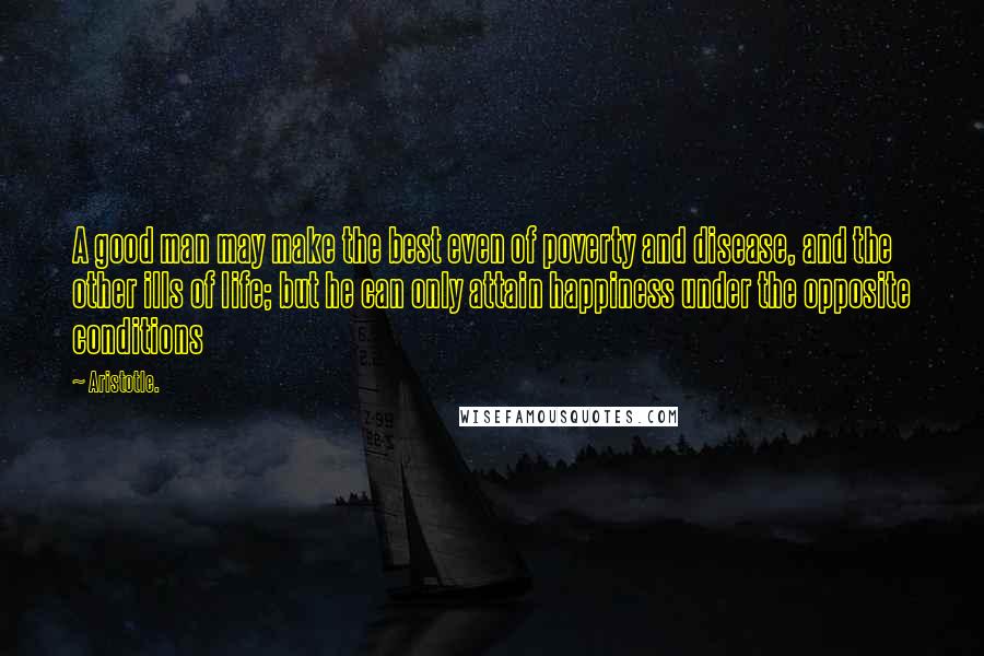 Aristotle. Quotes: A good man may make the best even of poverty and disease, and the other ills of life; but he can only attain happiness under the opposite conditions