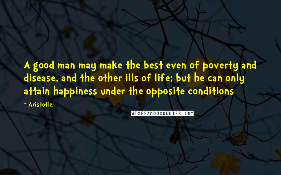 Aristotle. Quotes: A good man may make the best even of poverty and disease, and the other ills of life; but he can only attain happiness under the opposite conditions