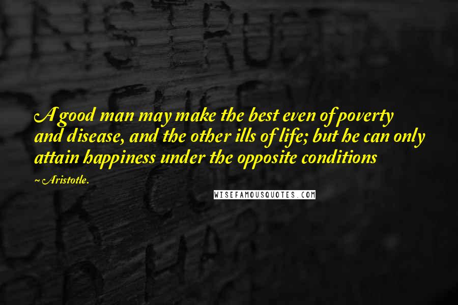 Aristotle. Quotes: A good man may make the best even of poverty and disease, and the other ills of life; but he can only attain happiness under the opposite conditions