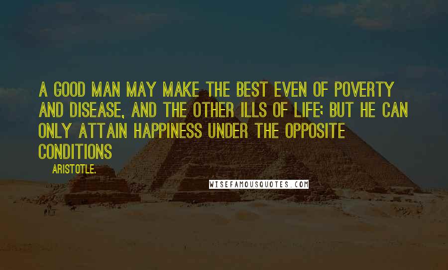 Aristotle. Quotes: A good man may make the best even of poverty and disease, and the other ills of life; but he can only attain happiness under the opposite conditions