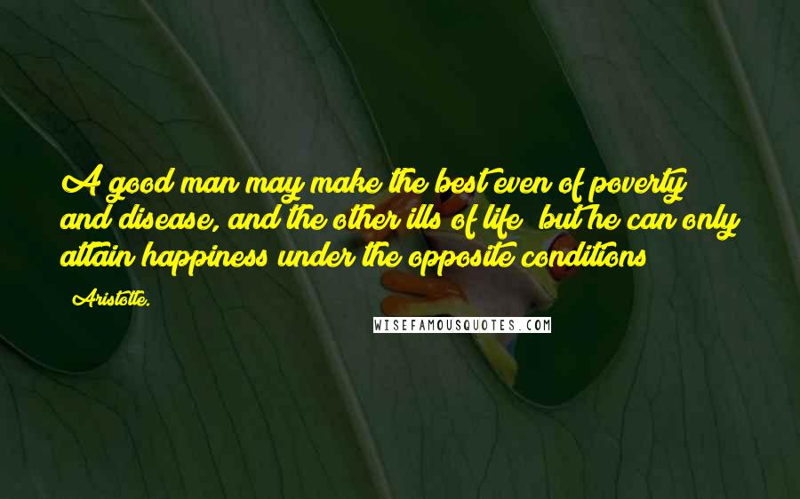 Aristotle. Quotes: A good man may make the best even of poverty and disease, and the other ills of life; but he can only attain happiness under the opposite conditions