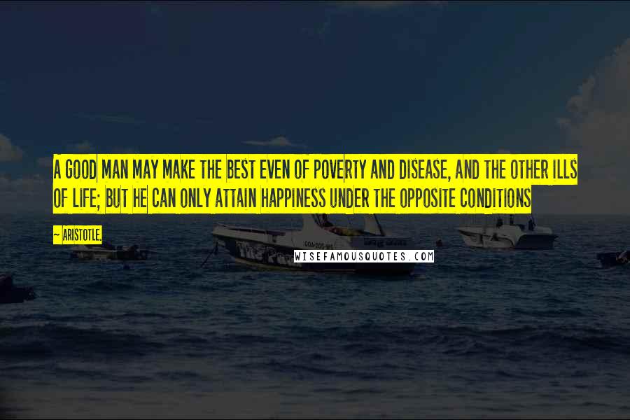 Aristotle. Quotes: A good man may make the best even of poverty and disease, and the other ills of life; but he can only attain happiness under the opposite conditions