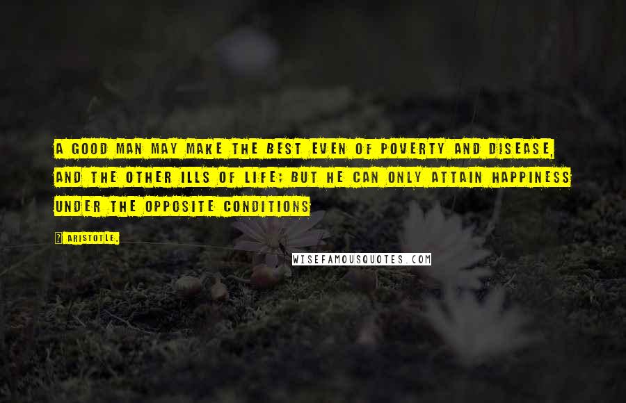 Aristotle. Quotes: A good man may make the best even of poverty and disease, and the other ills of life; but he can only attain happiness under the opposite conditions