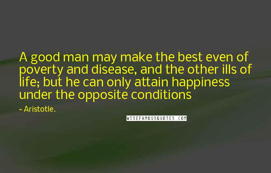 Aristotle. Quotes: A good man may make the best even of poverty and disease, and the other ills of life; but he can only attain happiness under the opposite conditions