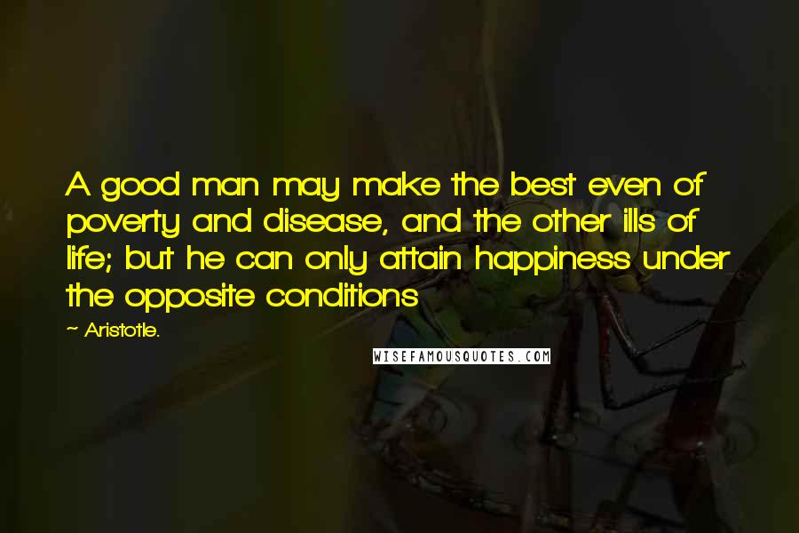 Aristotle. Quotes: A good man may make the best even of poverty and disease, and the other ills of life; but he can only attain happiness under the opposite conditions