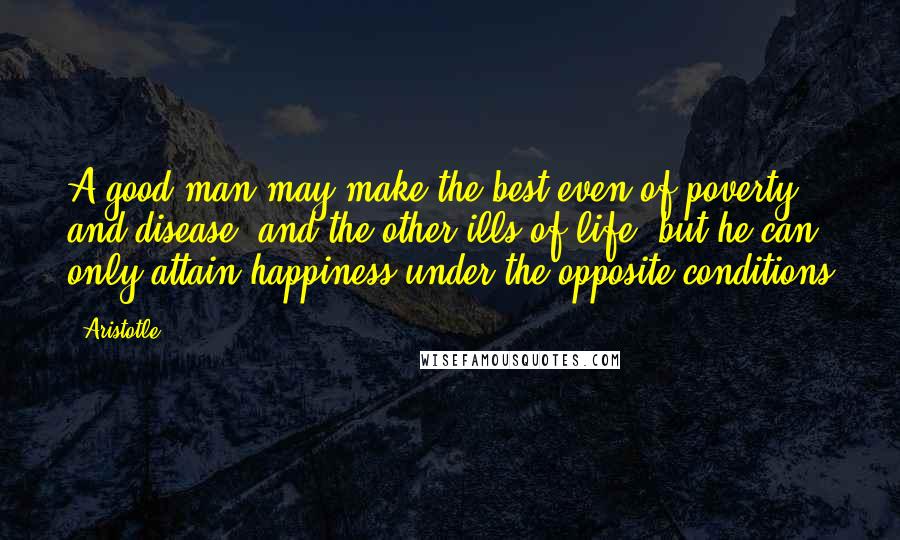 Aristotle. Quotes: A good man may make the best even of poverty and disease, and the other ills of life; but he can only attain happiness under the opposite conditions