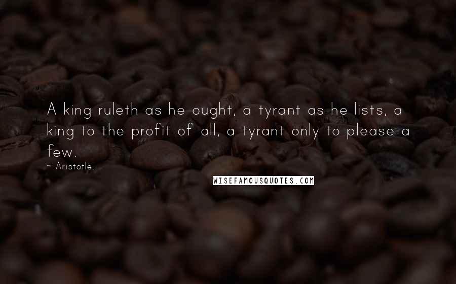 Aristotle. Quotes: A king ruleth as he ought, a tyrant as he lists, a king to the profit of all, a tyrant only to please a few.