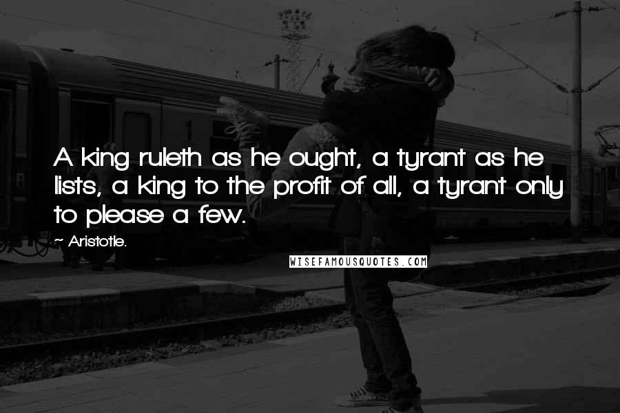 Aristotle. Quotes: A king ruleth as he ought, a tyrant as he lists, a king to the profit of all, a tyrant only to please a few.