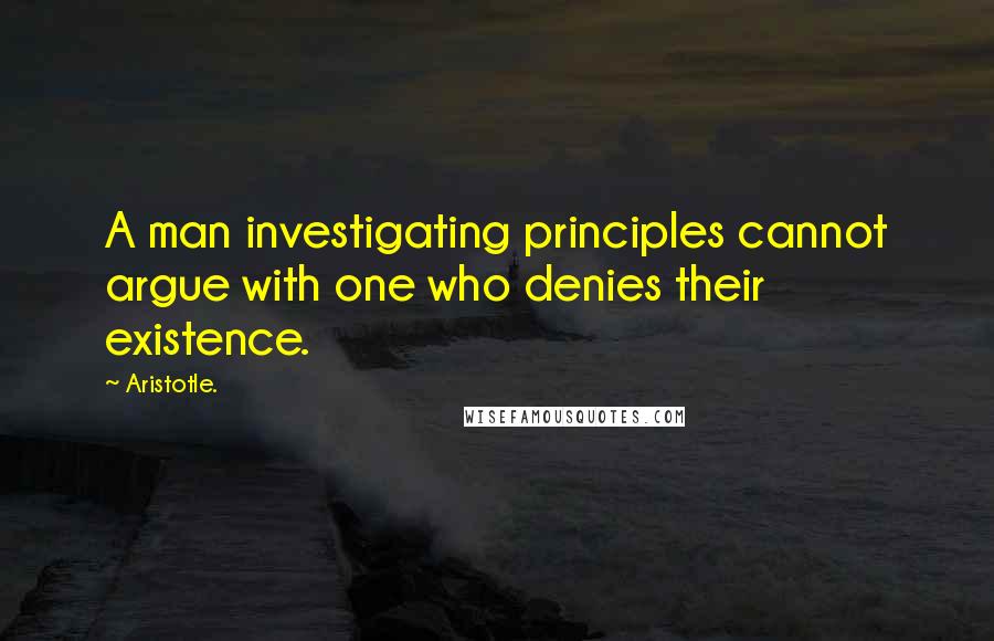 Aristotle. Quotes: A man investigating principles cannot argue with one who denies their existence.