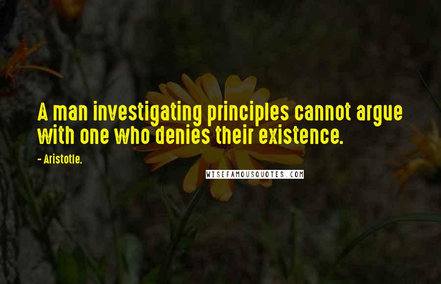 Aristotle. Quotes: A man investigating principles cannot argue with one who denies their existence.