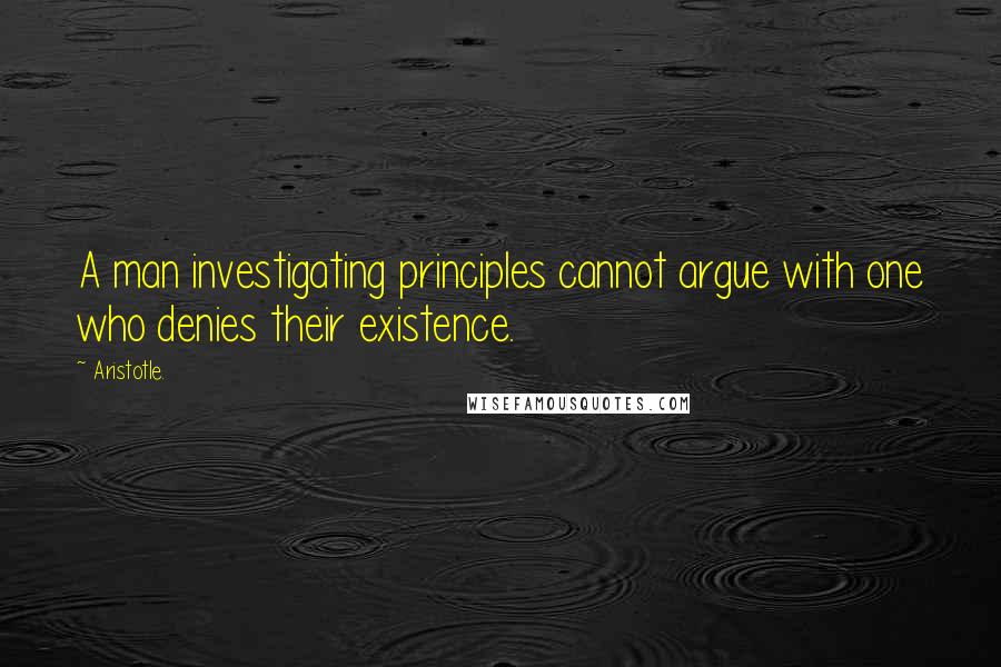 Aristotle. Quotes: A man investigating principles cannot argue with one who denies their existence.