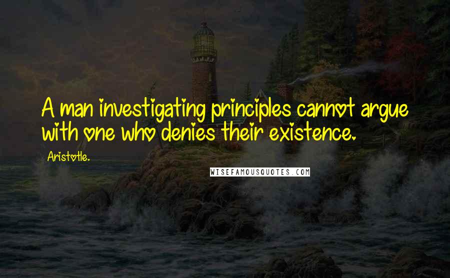 Aristotle. Quotes: A man investigating principles cannot argue with one who denies their existence.