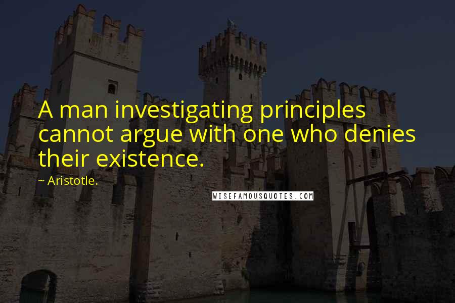 Aristotle. Quotes: A man investigating principles cannot argue with one who denies their existence.