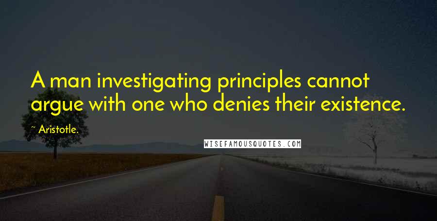 Aristotle. Quotes: A man investigating principles cannot argue with one who denies their existence.