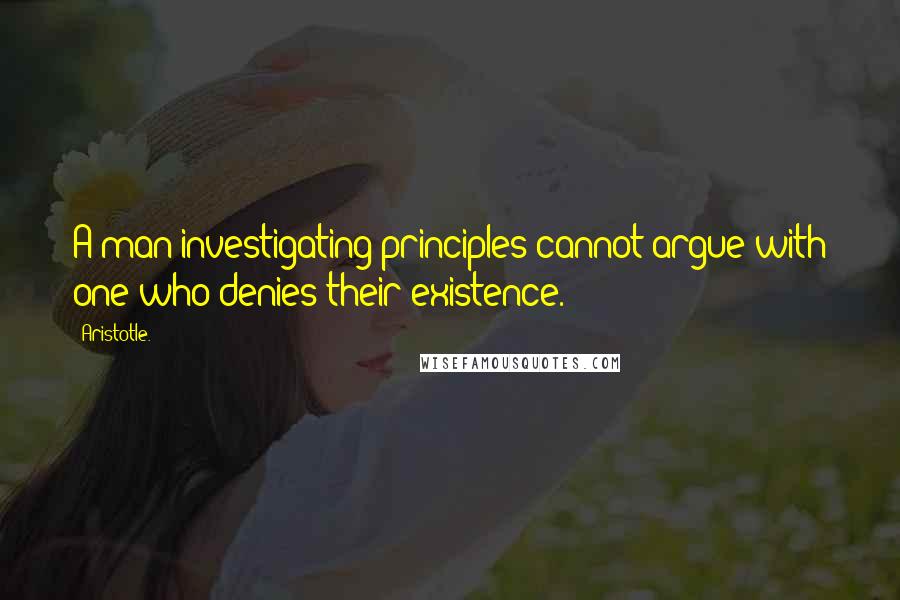 Aristotle. Quotes: A man investigating principles cannot argue with one who denies their existence.