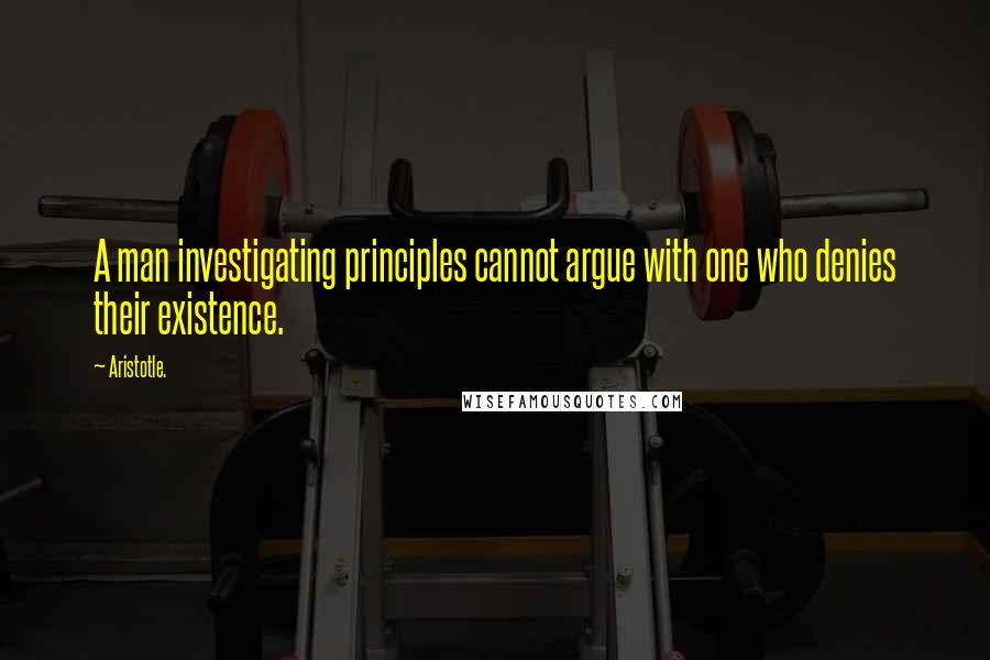 Aristotle. Quotes: A man investigating principles cannot argue with one who denies their existence.