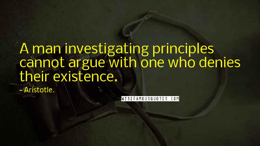 Aristotle. Quotes: A man investigating principles cannot argue with one who denies their existence.