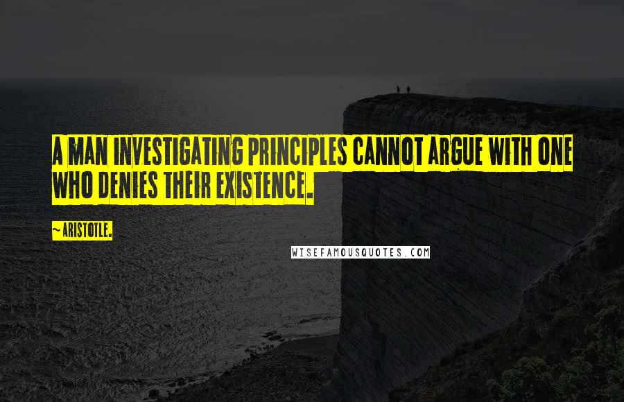 Aristotle. Quotes: A man investigating principles cannot argue with one who denies their existence.